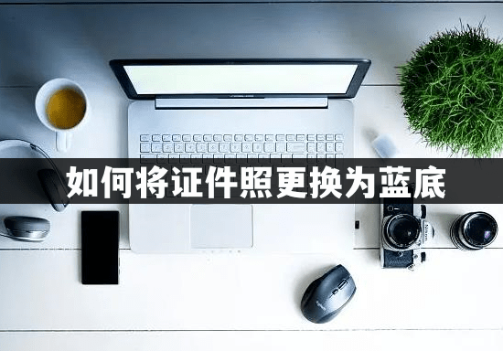 苹果哪版照相最好:如何将证件照片背景更换为蓝底？教你两种换底色的方法！
